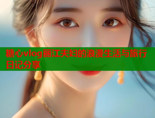 糖心vlog丽江夫妇的浪漫生活与旅行日记分享