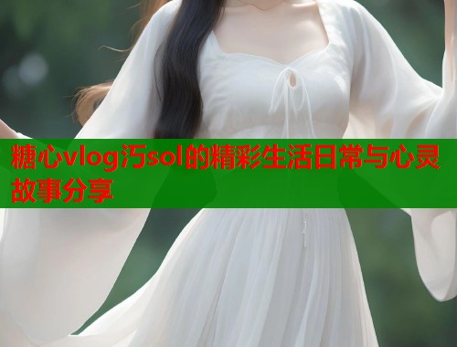 糖心vlog汅sol的精彩生活日常与心灵故事分享