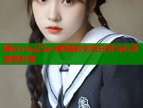 糖心vlog汅sol的精彩生活日常与心灵故事分享 糖心vlog汅sol的精彩生活日常与心灵故事分享