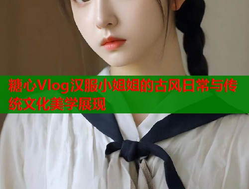 糖心Vlog汉服小姐姐的古风日常与传统文化美学展现