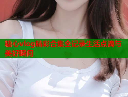糖心vlog精彩合集全记录生活点滴与美好瞬间