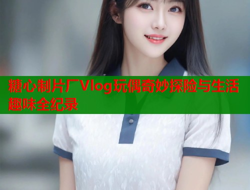 糖心制片厂Vlog玩偶奇妙探险与生活趣味全纪录