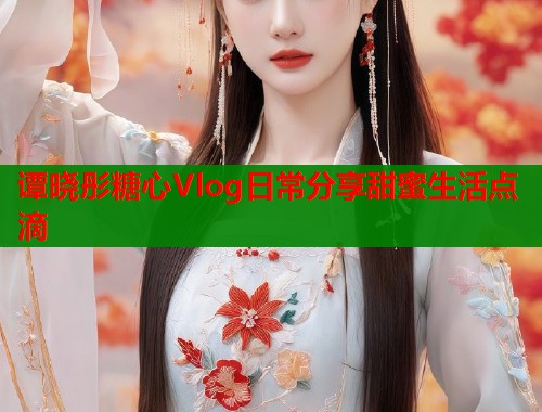 谭晓彤糖心Vlog日常分享甜蜜生活点滴