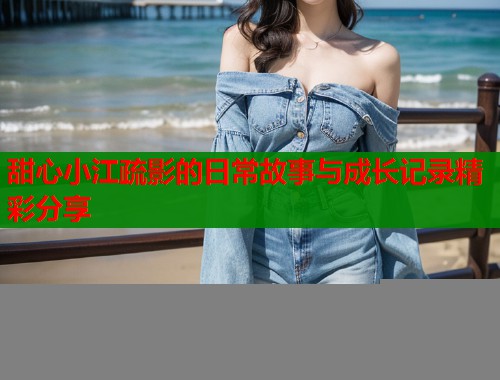 甜心小江疏影的日常故事与成长记录精彩分享