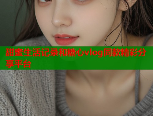 甜蜜生活记录和糖心vlog同款精彩分享平台