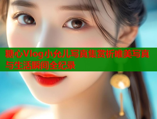 糖心Vlog小允儿写真集赏析唯美写真与生活瞬间全纪录