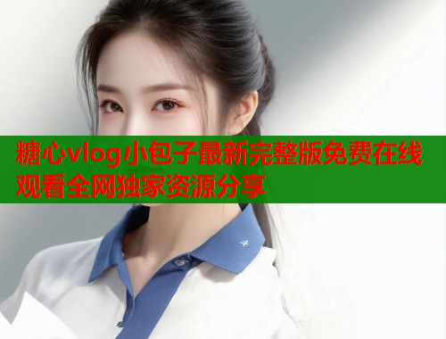 糖心vlog小包子最新完整版免费在线观看全网独家资源分享