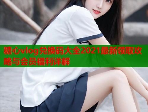 糖心vlog兑换码大全2021最新领取攻略与会员福利详解