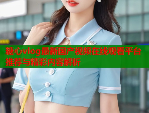 糖心vlog最新国产视频在线观看平台推荐与精彩内容解析
