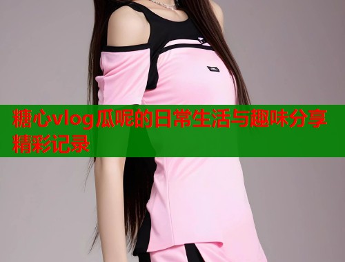 糖心vlog瓜呢的日常生活与趣味分享精彩记录
