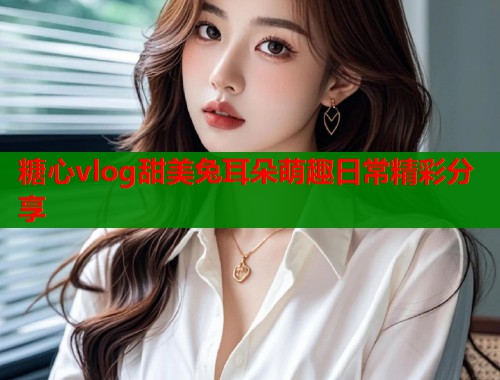 糖心vlog甜美兔耳朵萌趣日常精彩分享 糖心vlog甜美兔耳朵萌趣日常精彩分享