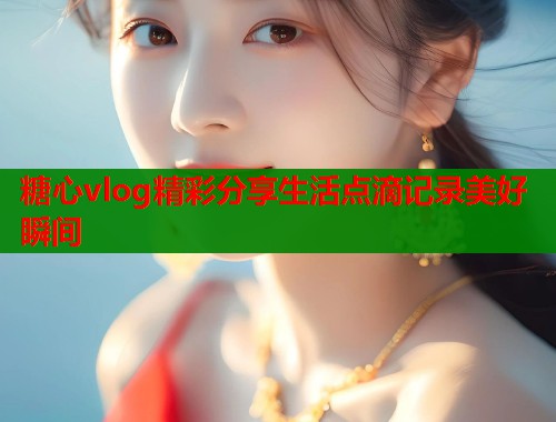 糖心vlog精彩分享生活点滴记录美好瞬间