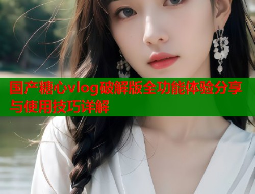 国产糖心vlog破解版全功能体验分享与使用技巧详解