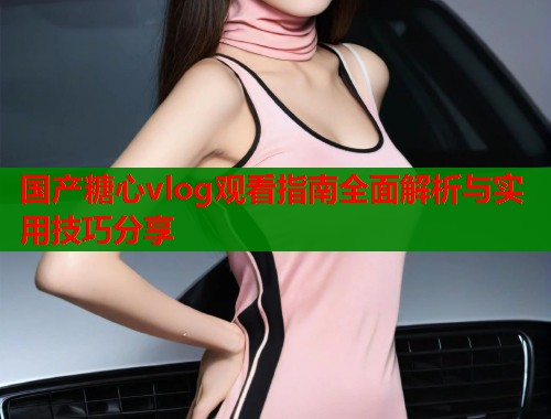 国产糖心vlog观看指南全面解析与实用技巧分享