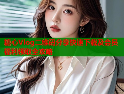 糖心Vlog二维码分享快速下载及会员福利领取全攻略