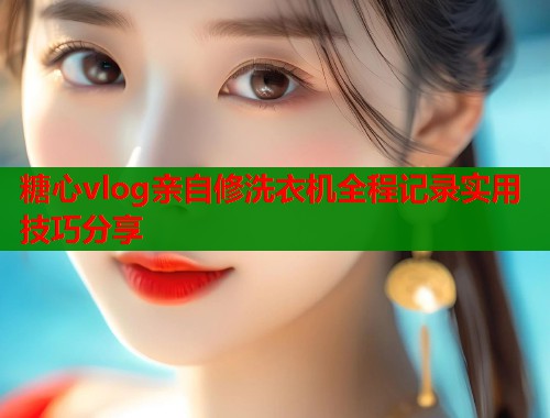 糖心vlog亲自修洗衣机全程记录实用技巧分享
