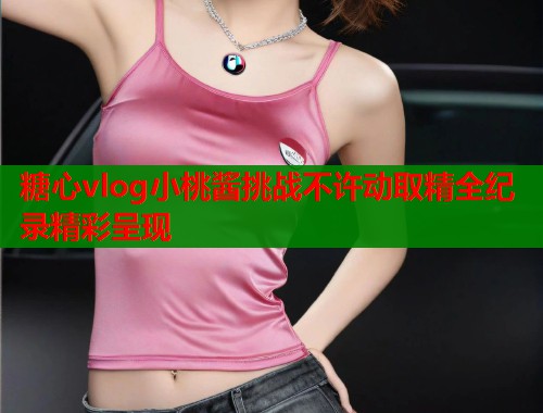 糖心vlog小桃酱挑战不许动取精全纪录精彩呈现