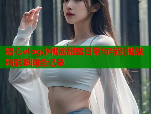糖心vlog小桃酱甜蜜日常与特别挑战精彩瞬间全记录