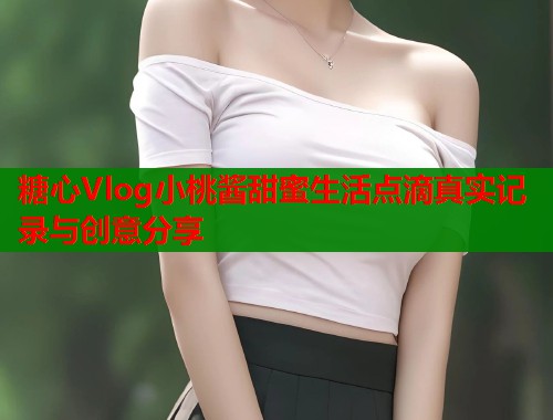 糖心Vlog小桃酱甜蜜生活点滴真实记录与创意分享