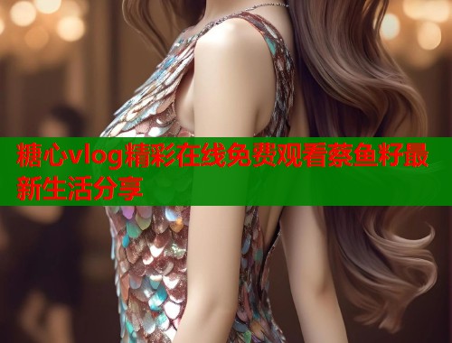 糖心vlog精彩在线免费观看蔡鱼籽最新生活分享