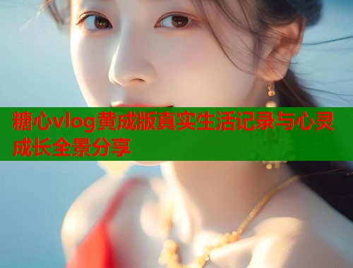 糖心vlog黄成版真实生活记录与心灵成长全景分享