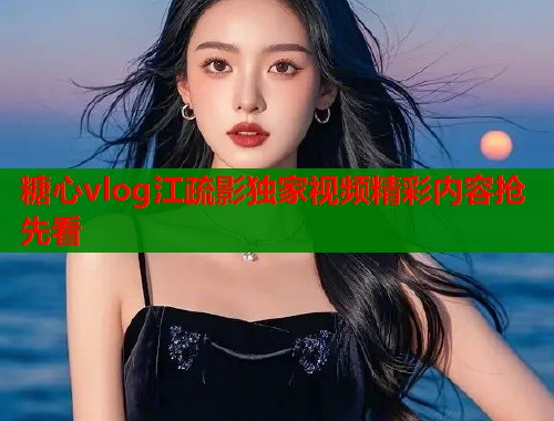 糖心vlog江疏影独家视频精彩内容抢先看