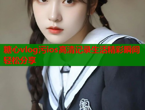 糖心vlog污ios高清记录生活精彩瞬间轻松分享