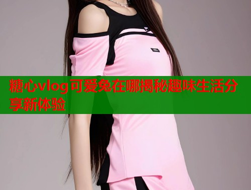 糖心vlog可爱兔在哪揭秘趣味生活分享新体验