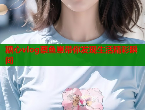 糖心vlog蔡鱼崽带你发现生活精彩瞬间 糖心vlog蔡鱼崽带你发现生活精彩瞬间